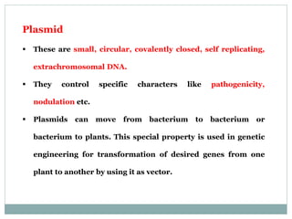 Plasmid
 These are small, circular, covalently closed, self replicating,
extrachromosomal DNA.
 They control specific characters like pathogenicity,
nodulation etc.
 Plasmids can move from bacterium to bacterium or
bacterium to plants. This special property is used in genetic
engineering for transformation of desired genes from one
plant to another by using it as vector.
 