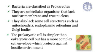 Bacteria are classified as Prokaryotes
They are unicellular organisms that lack
nuclear membrane and true nucleus
They also lack some cell structures such as
mitochondria, endoplasmic reticulum and
Golgi bodies
The prokaryotic cell is simpler than
eukaryotic cell but has a more complex
cell envelope which protects against
hostile environment
 