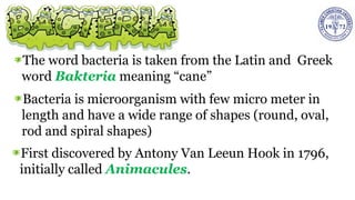 The word bacteria is taken from the Latin and Greek
word Bakteria meaning “cane”
Bacteria is microorganism with few micro meter in
length and have a wide range of shapes (round, oval,
rod and spiral shapes)
First discovered by Antony Van Leeun Hook in 1796,
initially called Animacules.
 