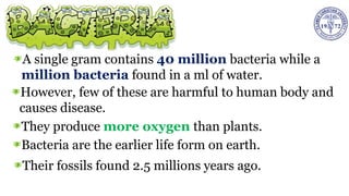 A single gram contains 40 million bacteria while a
million bacteria found in a ml of water.
However, few of these are harmful to human body and
causes disease.
They produce more oxygen than plants.
Bacteria are the earlier life form on earth.
Their fossils found 2.5 millions years ago.
 