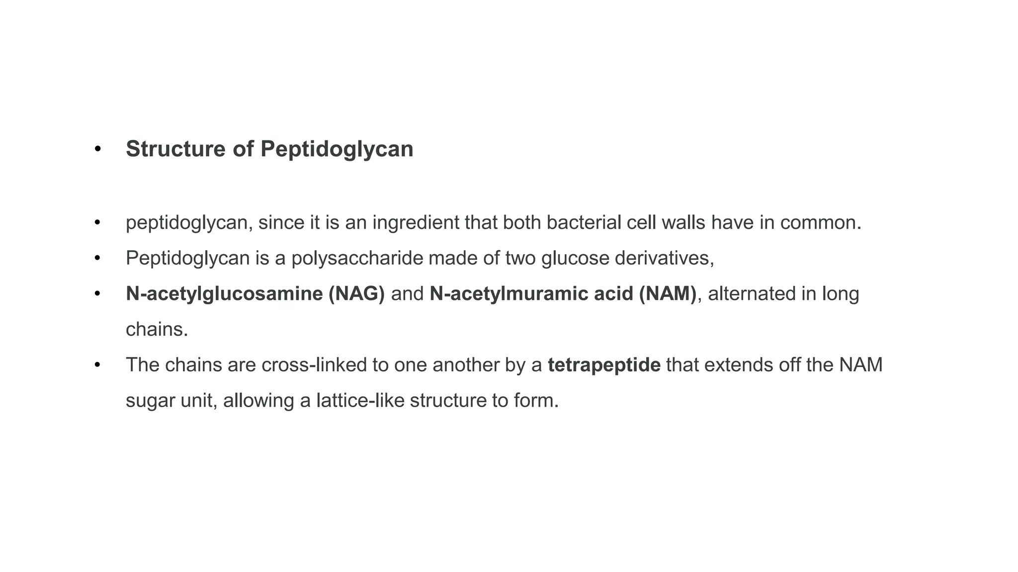 • Structure of Peptidoglycan
• peptidoglycan, since it is an ingredient that both bacterial cell walls have in common.
• Peptidoglycan is a polysaccharide made of two glucose derivatives,
• N-acetylglucosamine (NAG) and N-acetylmuramic acid (NAM), alternated in long
chains.
• The chains are cross-linked to one another by a tetrapeptide that extends off the NAM
sugar unit, allowing a lattice-like structure to form.
 