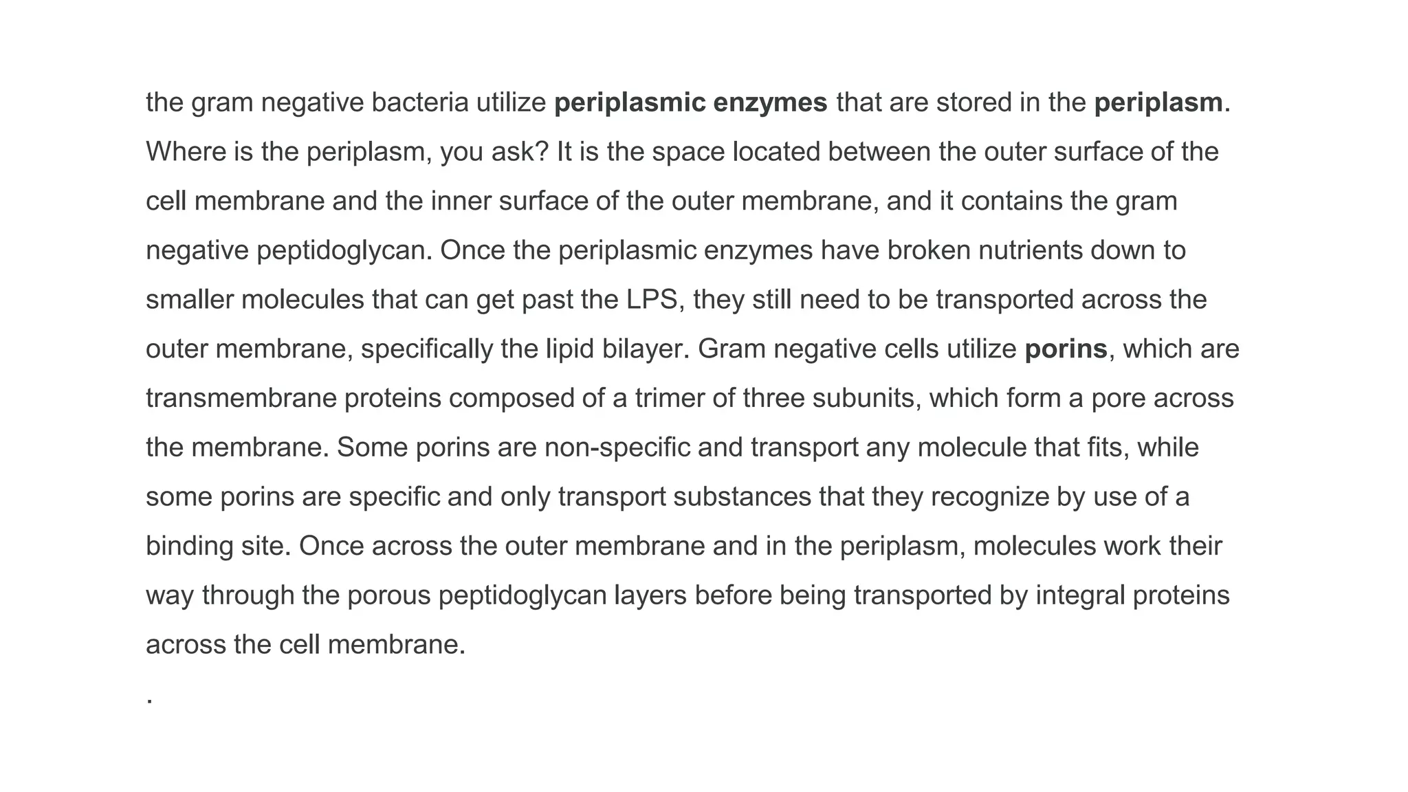 the gram negative bacteria utilize periplasmic enzymes that are stored in the periplasm.
Where is the periplasm, you ask? It is the space located between the outer surface of the
cell membrane and the inner surface of the outer membrane, and it contains the gram
negative peptidoglycan. Once the periplasmic enzymes have broken nutrients down to
smaller molecules that can get past the LPS, they still need to be transported across the
outer membrane, specifically the lipid bilayer. Gram negative cells utilize porins, which are
transmembrane proteins composed of a trimer of three subunits, which form a pore across
the membrane. Some porins are non-specific and transport any molecule that fits, while
some porins are specific and only transport substances that they recognize by use of a
binding site. Once across the outer membrane and in the periplasm, molecules work their
way through the porous peptidoglycan layers before being transported by integral proteins
across the cell membrane.
.
 