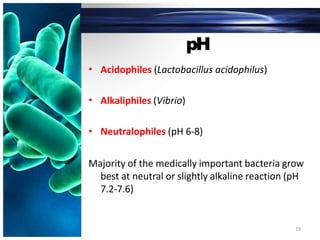 pH
• Acidophiles (Lactobacillus acidophilus)
• Alkaliphiles (Vibrio)
• Neutralophiles (pH 6-8)
Majority of the medically important bacteria grow
best at neutral or slightly alkaline reaction (pH
7.2-7.6)
19
 