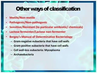Otherwaysofclassification
21
•
•
•
•
•
Motile/Non-motile
Pathogenic/Non-pathogenic
Sensitive/Resistant (to particular antibiotic/ chemicals)
Lactose fermenter/Lactose non-fermenter
Bergey’s Manual of Determinative Bacteriology
– Gram-negative eubacteria that have cell walls
– Gram-positive eubacteria that have cell walls
– Cell wall-less eubacteria: Mycoplasma
– Archaeobacteria
 