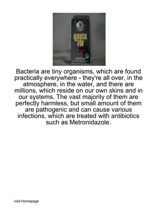 Bacteria are tiny organisms, which are found
practically everywhere - they're all over, in the
   atmosphere, in the water, and there are
millions, which reside on our own skins and in
  our systems. The vast majority of them are
perfectly harmless, but small amount of them
     are pathogenic and can cause various
 infections, which are treated with antibiotics
            such as Metronidazole.




visit homepage
 