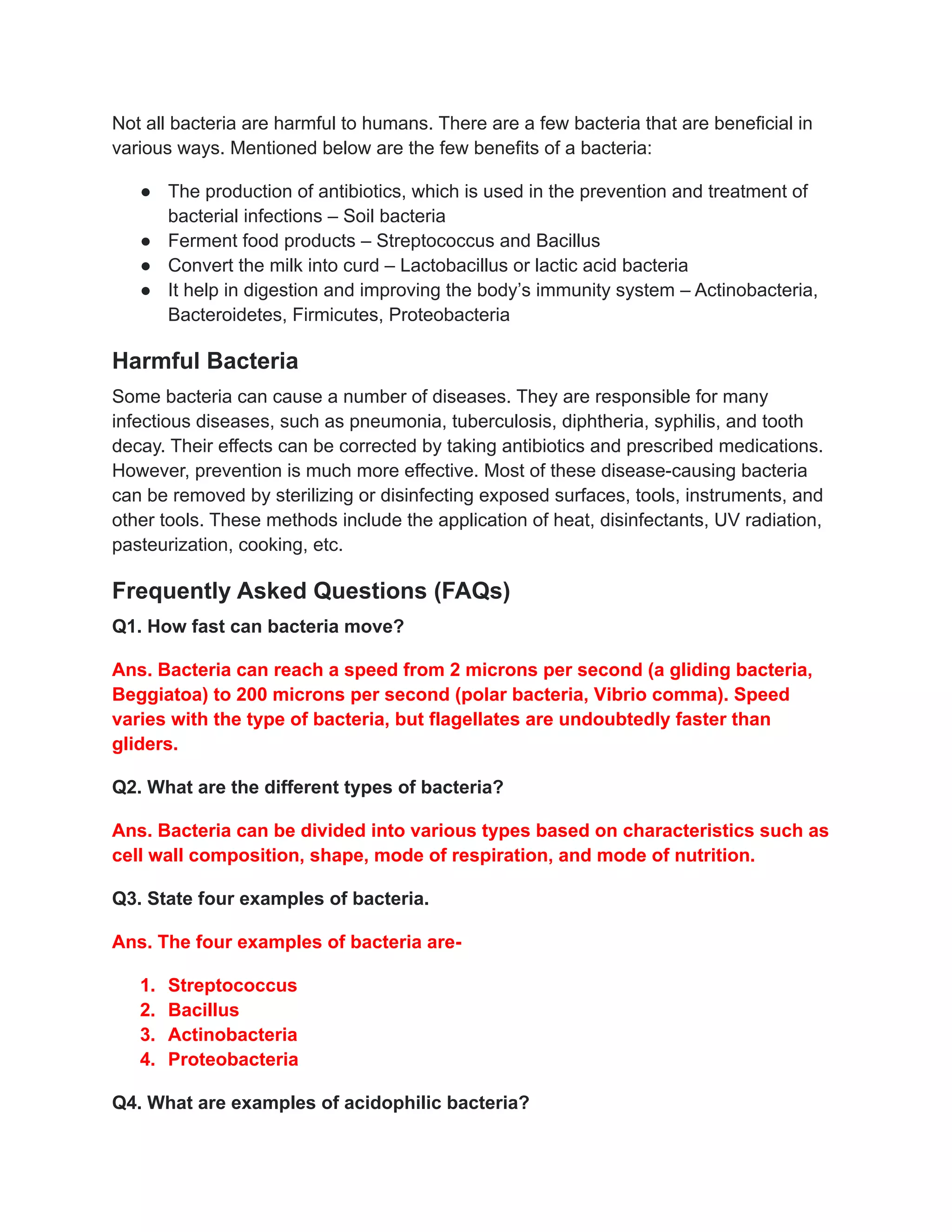 Not all bacteria are harmful to humans. There are a few bacteria that are beneficial in
various ways. Mentioned below are the few benefits of a bacteria:
● The production of antibiotics, which is used in the prevention and treatment of
bacterial infections – Soil bacteria
● Ferment food products – Streptococcus and Bacillus
● Convert the milk into curd – Lactobacillus or lactic acid bacteria
● It help in digestion and improving the body’s immunity system – Actinobacteria,
Bacteroidetes, Firmicutes, Proteobacteria
Harmful Bacteria
Some bacteria can cause a number of diseases. They are responsible for many
infectious diseases, such as pneumonia, tuberculosis, diphtheria, syphilis, and tooth
decay. Their effects can be corrected by taking antibiotics and prescribed medications.
However, prevention is much more effective. Most of these disease-causing bacteria
can be removed by sterilizing or disinfecting exposed surfaces, tools, instruments, and
other tools. These methods include the application of heat, disinfectants, UV radiation,
pasteurization, cooking, etc.
Frequently Asked Questions (FAQs)
Q1. How fast can bacteria move?
Ans. Bacteria can reach a speed from 2 microns per second (a gliding bacteria,
Beggiatoa) to 200 microns per second (polar bacteria, Vibrio comma). Speed
varies with the type of bacteria, but flagellates are undoubtedly faster than
gliders.
Q2. What are the different types of bacteria?
Ans. Bacteria can be divided into various types based on characteristics such as
cell wall composition, shape, mode of respiration, and mode of nutrition.
Q3. State four examples of bacteria.
Ans. The four examples of bacteria are-
1. Streptococcus
2. Bacillus
3. Actinobacteria
4. Proteobacteria
Q4. What are examples of acidophilic bacteria?
 