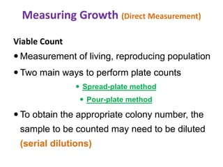 Measuring Growth (Direct Measurement)
Viable Count
 Measurement of living, reproducing population
 Two main ways to perform plate counts
 Spread-plate method
 Pour-plate method
 To obtain the appropriate colony number, the
sample to be counted may need to be diluted
(serial dilutions)
 