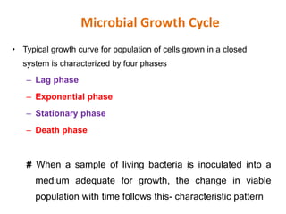 Microbial Growth Cycle
• Typical growth curve for population of cells grown in a closed
system is characterized by four phases
– Lag phase
– Exponential phase
– Stationary phase
– Death phase
# When a sample of living bacteria is inoculated into a
medium adequate for growth, the change in viable
population with time follows this- characteristic pattern
 