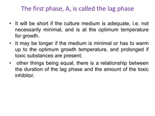 The first phase, A, is called the lag phase
• It will be short if the culture medium is adequate, i.e. not
necessarily minimal, and is at the optimum temperature
for growth.
• It may be longer if the medium is minimal or has to warm
up to the optimum growth temperature, and prolonged if
toxic substances are present;
• other things being equal, there is a relationship between
the duration of the lag phase and the amount of the toxic
inhibitor.
 