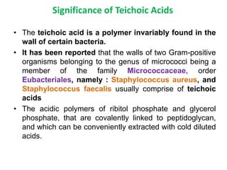 Significance of Teichoic Acids
• The teichoic acid is a polymer invariably found in the
wall of certain bacteria.
• It has been reported that the walls of two Gram-positive
organisms belonging to the genus of micrococci being a
member of the family Micrococcaceae, order
Eubacteriales, namely : Staphylococcus aureus, and
Staphylococcus faecalis usually comprise of teichoic
acids
• The acidic polymers of ribitol phosphate and glycerol
phosphate, that are covalently linked to peptidoglycan,
and which can be conveniently extracted with cold diluted
acids.
 