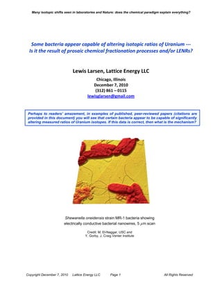 Many isotopic shifts seen in laboratories and Nature: does the chemical paradigm explain everything?




  Some bacteria appear capable of altering isotopic ratios of Uranium ---
 Is it the result of prosaic chemical fractionation processes and/or LENRs?


                             Lewis Larsen, Lattice Energy LLC
                                           Chicago, Illinois
                                         December 7, 2010
                                          (312) 861 – 0115
                                      lewisglarsen@gmail.com


 Perhaps to readers’ amazement, in examples of published, peer-reviewed papers (citations are
 provided in this document) you will see that certain bacteria appear to be capable of significantly
 altering measured ratios of Uranium isotopes. If this data is correct, then what is the mechanism?




                       Shewanella oneidensis strain MR-1 bacteria showing
                       electrically conductive bacterial nanowires, 5 µm scan

                                      Credit: M. El-Naggar, USC and
                                     Y. Gorby, J. Craig Venter Institute




Copyright December 7, 2010   Lattice Energy LLC       Page 1                          All Rights Reserved
 
