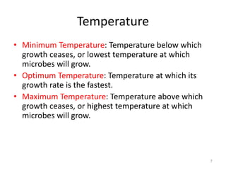 7
Temperature
• Minimum Temperature: Temperature below which
growth ceases, or lowest temperature at which
microbes will grow.
• Optimum Temperature: Temperature at which its
growth rate is the fastest.
• Maximum Temperature: Temperature above which
growth ceases, or highest temperature at which
microbes will grow.
 