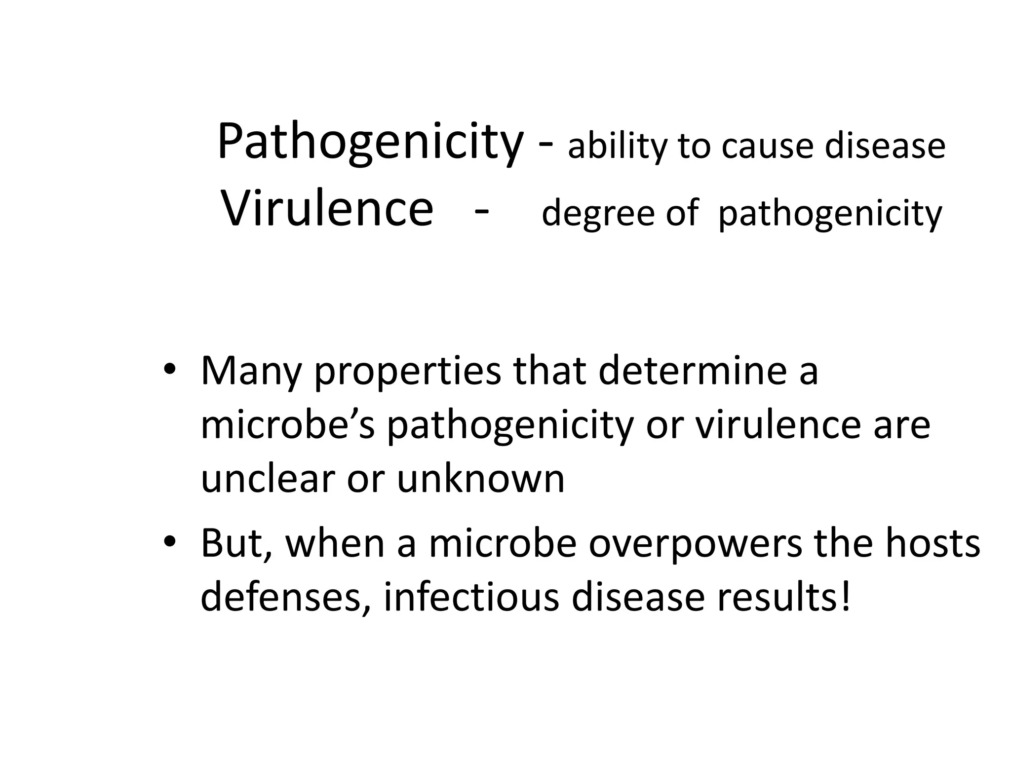 Pathogenicity - ability to cause disease
Virulence - degree of pathogenicity
• Many properties that determine a
microbe’s pathogenicity or virulence are
unclear or unknown
• But, when a microbe overpowers the hosts
defenses, infectious disease results!
 