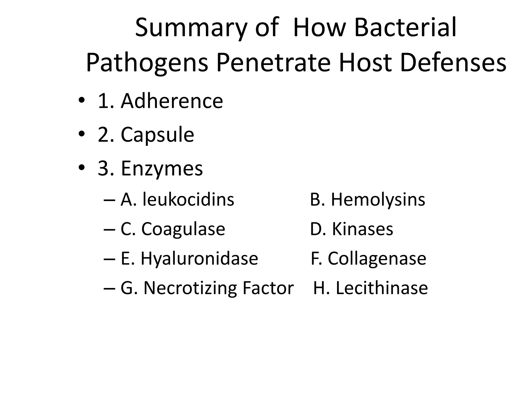 Summary of How Bacterial
Pathogens Penetrate Host Defenses
• 1. Adherence
• 2. Capsule
• 3. Enzymes
– A. leukocidins B. Hemolysins
– C. Coagulase D. Kinases
– E. Hyaluronidase F. Collagenase
– G. Necrotizing Factor H. Lecithinase
 