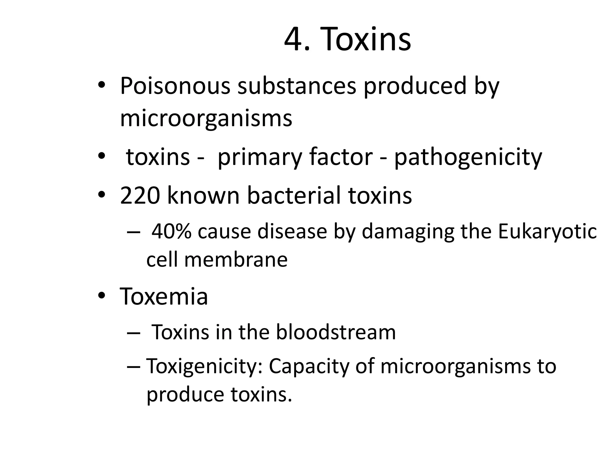 4. Toxins
• Poisonous substances produced by
microorganisms
• toxins - primary factor - pathogenicity
• 220 known bacterial toxins
– 40% cause disease by damaging the Eukaryotic
cell membrane
• Toxemia
– Toxins in the bloodstream
– Toxigenicity: Capacity of microorganisms to
produce toxins.
 