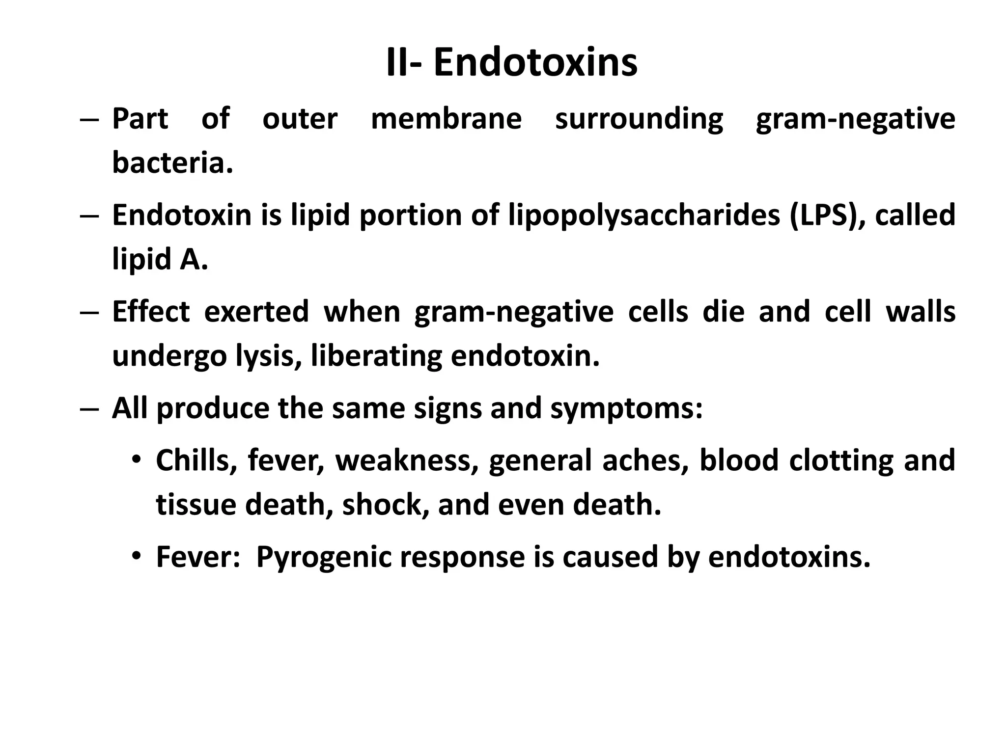 II- Endotoxins
– Part of outer membrane surrounding gram-negative
bacteria.
– Endotoxin is lipid portion of lipopolysaccharides (LPS), called
lipid A.
– Effect exerted when gram-negative cells die and cell walls
undergo lysis, liberating endotoxin.
– All produce the same signs and symptoms:
• Chills, fever, weakness, general aches, blood clotting and
tissue death, shock, and even death.
• Fever: Pyrogenic response is caused by endotoxins.
 