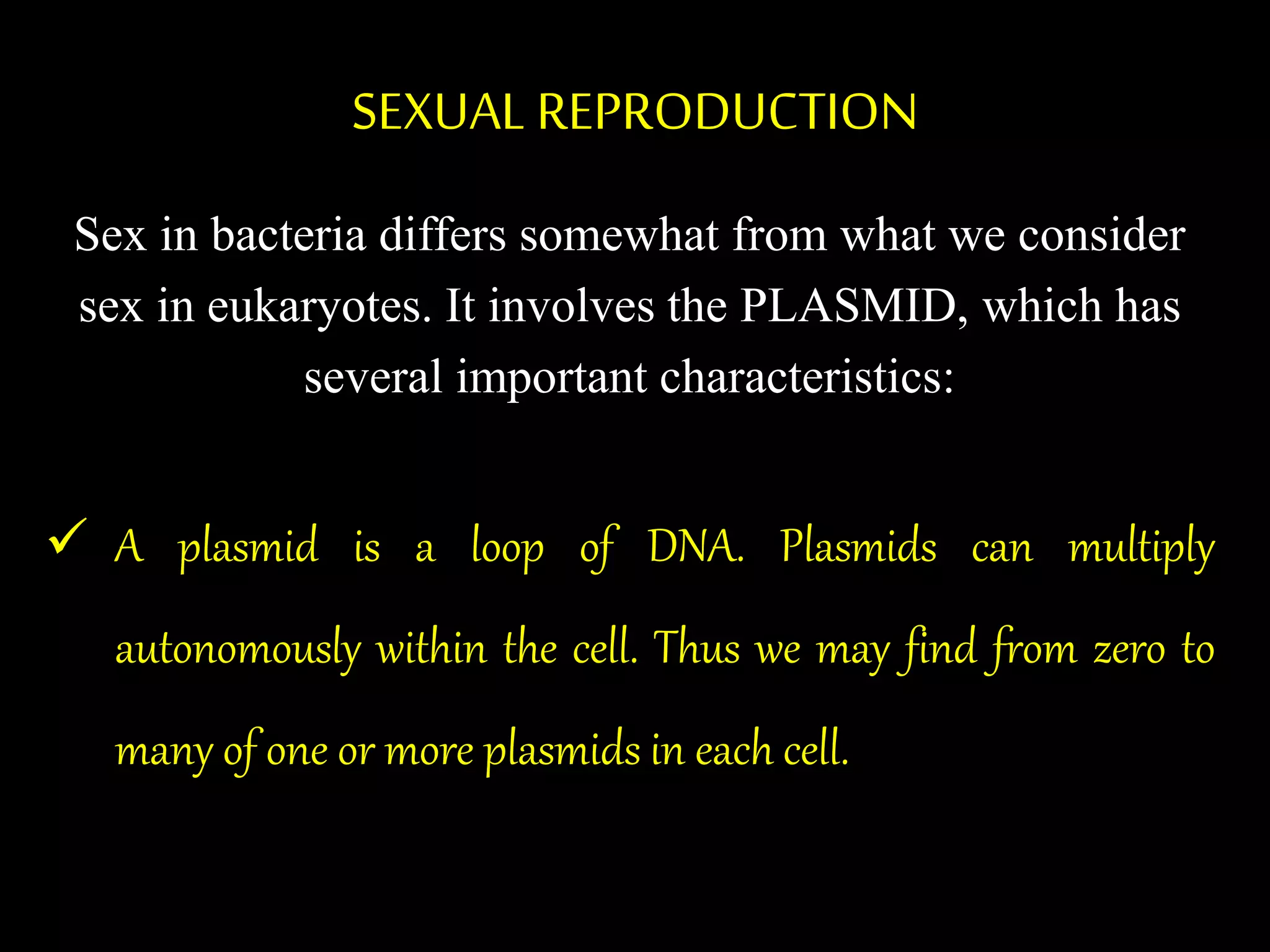 SEXUAL REPRODUCTION
Sex in bacteria differs somewhat from what we consider
sex in eukaryotes. It involves the PLASMID, which has
several important characteristics:
 A plasmid is a loop of DNA. Plasmids can multiply
autonomously within the cell. Thus we may find from zero to
many of one or more plasmids in each cell.
 