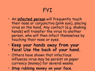 FYI An  infected person  will frequently touch their nose or conjunctiva (pink eye), placing virus on the hand. Any contact (e.g. shaking hands) will transfer the virus to another person, who will then infect themselves by touching their nose or eyes.  Keep your hands away from your face! Use the back of your hand. Others have shown that infectious influenza virus may be persist on paper currency (money) for several weeks.  Stop rubbing money on your face . 