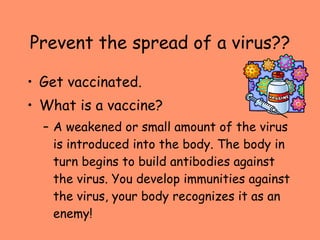 Prevent the spread of a virus?? Get vaccinated. What is a vaccine? A weakened or small amount of the virus is introduced into the body. The body in turn begins to build antibodies against the virus. You develop immunities against the virus, your body recognizes it as an enemy! 