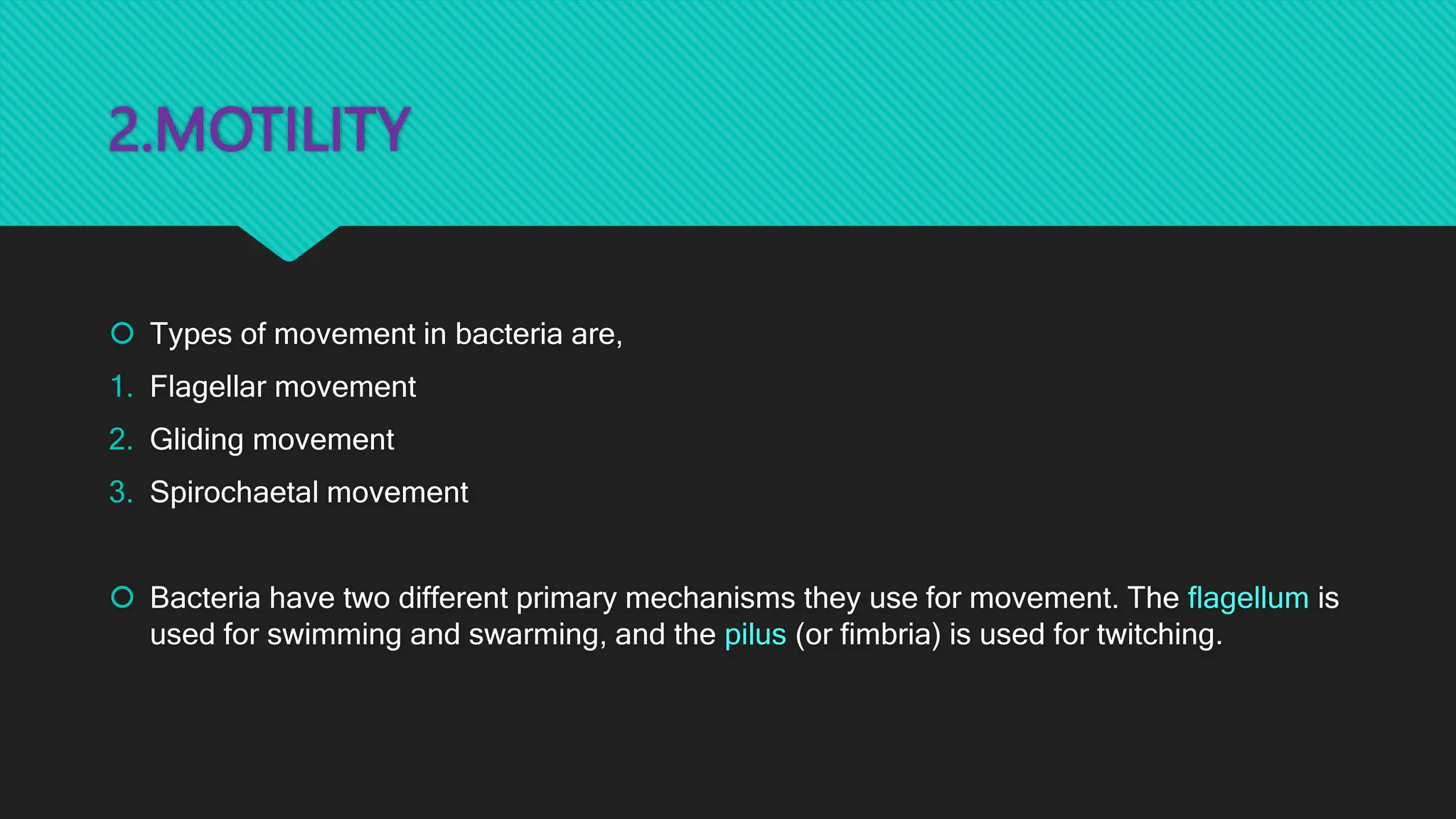 2.MOTILITY
 Types of movement in bacteria are,
1. Flagellar movement
2. Gliding movement
3. Spirochaetal movement
 Bacteria have two different primary mechanisms they use for movement. The flagellum is
used for swimming and swarming, and the pilus (or fimbria) is used for twitching.
 