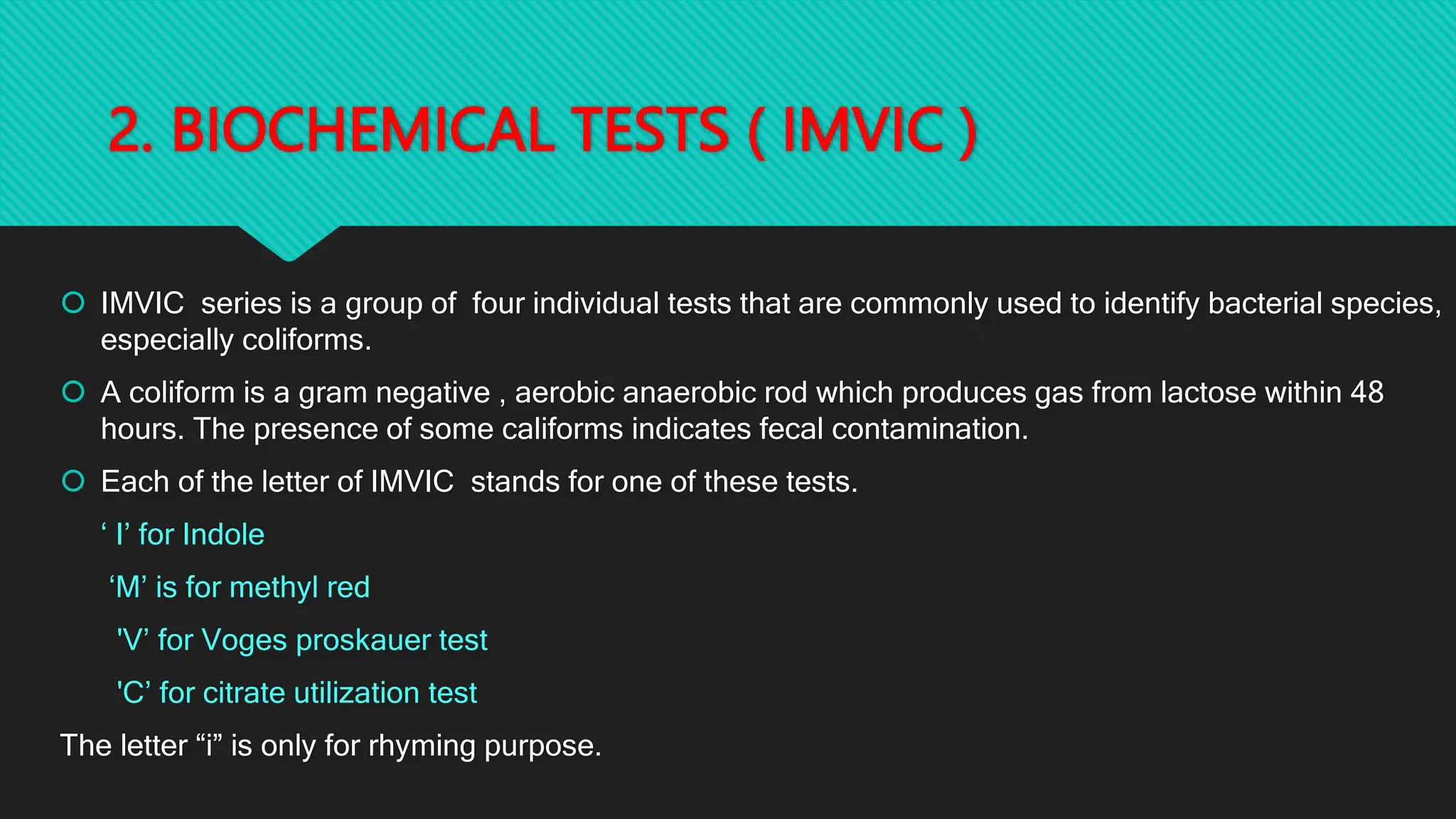 2. BIOCHEMICAL TESTS ( IMVIC )
 IMVIC series is a group of four individual tests that are commonly used to identify bacterial species,
especially coliforms.
 A coliform is a gram negative , aerobic anaerobic rod which produces gas from lactose within 48
hours. The presence of some califorms indicates fecal contamination.
 Each of the letter of IMVIC stands for one of these tests.
‘ I’ for Indole
‘M’ is for methyl red
'V’ for Voges proskauer test
'C’ for citrate utilization test
The letter “i” is only for rhyming purpose.
 