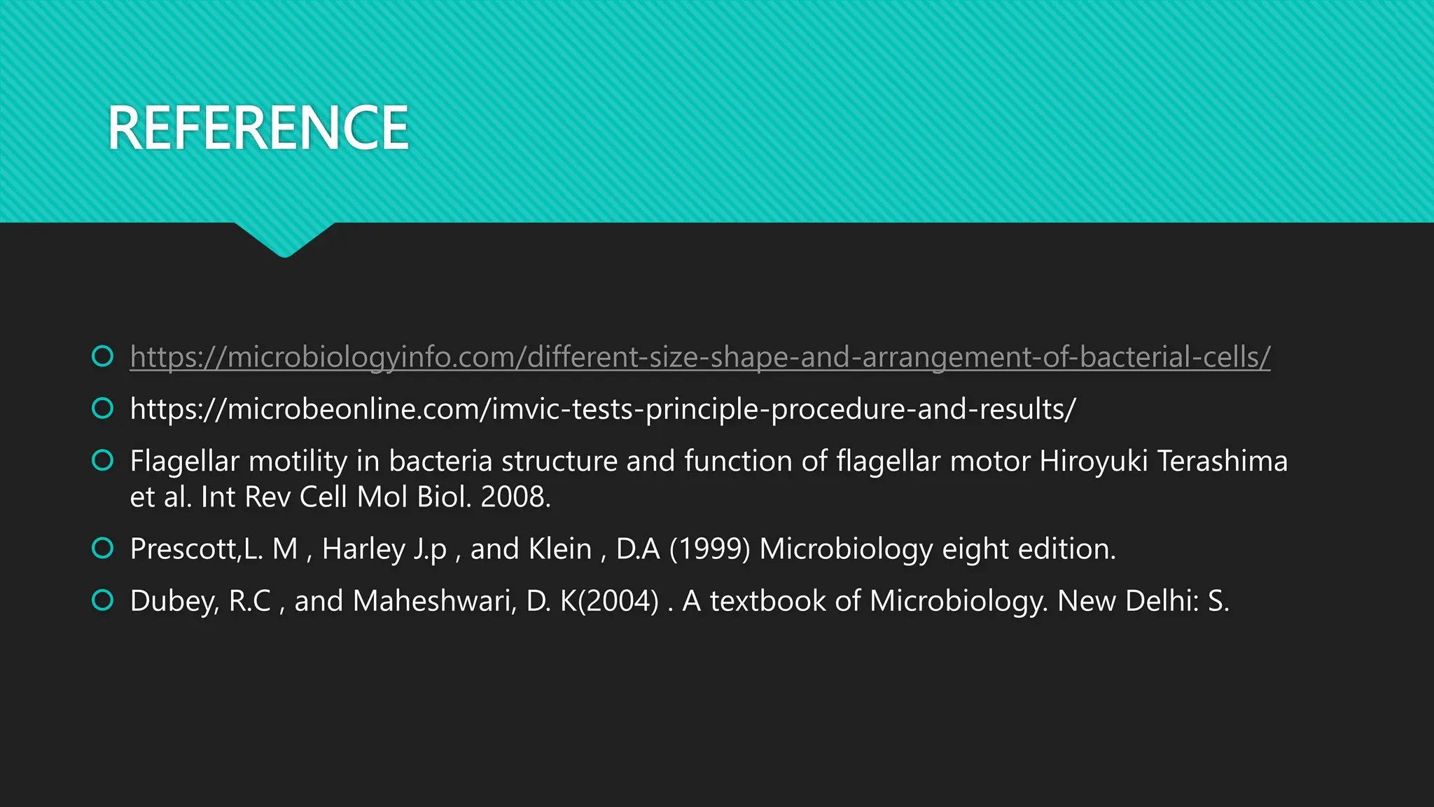 REFERENCE
 https://microbiologyinfo.com/different-size-shape-and-arrangement-of-bacterial-cells/
 https://microbeonline.com/imvic-tests-principle-procedure-and-results/
 Flagellar motility in bacteria structure and function of flagellar motor Hiroyuki Terashima
et al. Int Rev Cell Mol Biol. 2008.
 Prescott,L. M , Harley J.p , and Klein , D.A (1999) Microbiology eight edition.
 Dubey, R.C , and Maheshwari, D. K(2004) . A textbook of Microbiology. New Delhi: S.
 