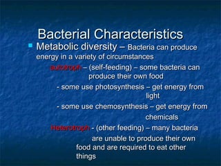 Bacterial CharacteristicsBacterial Characteristics
 Metabolic diversity –Metabolic diversity – Bacteria can produceBacteria can produce
energy in a variety of circumstancesenergy in a variety of circumstances
autotrophautotroph – (self-feeding) – some bacteria can– (self-feeding) – some bacteria can
produce their own foodproduce their own food
- some use photosynthesis – get energy from- some use photosynthesis – get energy from
lightlight
- some use chemosynthesis – get energy from- some use chemosynthesis – get energy from
chemicalschemicals
HeterotrophHeterotroph - (other feeding) – many bacteria- (other feeding) – many bacteria
are unable to produce their ownare unable to produce their own
food and are required to eat otherfood and are required to eat other
thingsthings
 