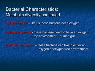 Bacterial Characteristics:Bacterial Characteristics:
Metabolic diversity continuedMetabolic diversity continued
obligate aerobeobligate aerobe – like us these bacteria need oxygen– like us these bacteria need oxygen
obligate anaerobeobligate anaerobe - these bacteria need to be in an oxygen- these bacteria need to be in an oxygen
free environment – human gutfree environment – human gut
facultative anaerobefacultative anaerobe – these bacteria can live in either an– these bacteria can live in either an
oxygen or oxygen free environmentoxygen or oxygen free environment
 