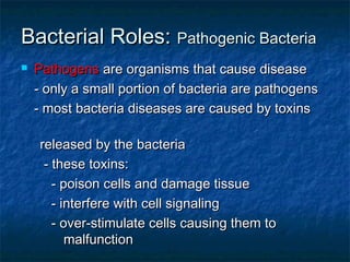 Bacterial Roles:Bacterial Roles: Pathogenic BacteriaPathogenic Bacteria
 PathogensPathogens are organisms that cause diseaseare organisms that cause disease
- only a small portion of bacteria are pathogens- only a small portion of bacteria are pathogens
- most bacteria diseases are caused by toxins- most bacteria diseases are caused by toxins
released by the bacteriareleased by the bacteria
- these toxins:- these toxins:
- poison cells and damage tissue- poison cells and damage tissue
- interfere with cell signaling- interfere with cell signaling
- over-stimulate cells causing them to- over-stimulate cells causing them to
malfunctionmalfunction
 