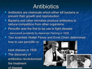 AntibioticsAntibiotics
 Antibiotics are chemicals which either kill bacteria orAntibiotics are chemicals which either kill bacteria or
prevent their growth and reproductionprevent their growth and reproduction
 Bacteria and other microbes produce antibiotics toBacteria and other microbes produce antibiotics to
reduce competition from other organismsreduce competition from other organisms
 Penicillin was the first to be use to fight diseasePenicillin was the first to be use to fight disease
- discovered accidently by Alexander Fleming in 1928- discovered accidently by Alexander Fleming in 1928
 Two scientists Walter Florey and Ernst Chain determinedTwo scientists Walter Florey and Ernst Chain determined
how to use penicillin tohow to use penicillin to
treat disease in 1939.treat disease in 1939.
 The discovery ofThe discovery of
antibiotics revolutionizedantibiotics revolutionized
the treatmentthe treatment
of disease
 