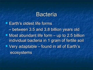 BacteriaBacteria
 EarthEarth’s oldest life forms’s oldest life forms
–– between 3.5 and 3.8 billion years oldbetween 3.5 and 3.8 billion years old
 Most abundant life form – up to 2.5 billionMost abundant life form – up to 2.5 billion
individual bacteria in 1 gram of fertile soilindividual bacteria in 1 gram of fertile soil
 Very adaptable – found in all of EarthVery adaptable – found in all of Earth’s’s
ecosystemsecosystems
 