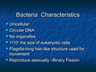 Bacteria CharacteristicsBacteria Characteristics
 UnicellularUnicellular
 Circular DNACircular DNA
 No organellesNo organelles
 1/101/10thth
the size of eukaryotic cellsthe size of eukaryotic cells
 Flagella-long hair-like structure used forFlagella-long hair-like structure used for
movementmovement
 Reproduce asexually –Binary FissionReproduce asexually –Binary Fission
 
