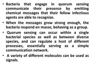 • Bacteria that engage in quorum sensing
  communicate their presence by emitting
  chemical messages that their fellow infectious
  agents are able to recognize.
• When the messages grow strong enough, the
  bacteria respond en masse, behaving as a group.
• Quorum sensing can occur within a single
  bacterial species as well as between diverse
  species, and can regulate a host of different
  processes, essentially serving as a simple
  communication network.
• A variety of different molecules can be used as
  signals.
 