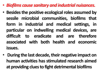 • Biofilms cause sanitary and industrial nuisances.
• Besides the positive ecological roles assumed by
  sessile microbial communities, biofilms that
  form in industrial and medical settings, in
  particular on indwelling medical devices, are
  difficult to eradicate and are therefore
  associated with both health and economic
  issues.
• During the last decade, their negative impact on
  human activities has stimulated research aimed
  at providing clues to fight detrimental biofilms
 