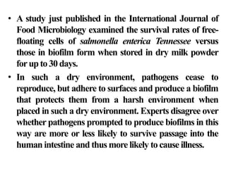 • A study just published in the International Journal of
  Food Microbiology examined the survival rates of free-
  floating cells of salmonella enterica Tennessee versus
  those in biofilm form when stored in dry milk powder
  for up to 30 days.
• In such a dry environment, pathogens cease to
  reproduce, but adhere to surfaces and produce a biofilm
  that protects them from a harsh environment when
  placed in such a dry environment. Experts disagree over
  whether pathogens prompted to produce biofilms in this
  way are more or less likely to survive passage into the
  human intestine and thus more likely to cause illness.
 