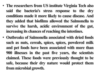 • The researchers from US institute Virginia Tech also
  said the bacteria's stress response to the dry
  conditions made it more likely to cause disease. And
  they added that biofilms allowed the Salmonella to
  survive the harsh, acidic environment of the gut,
  increasing its chances of reaching the intestines.
• Outbreaks of Salmonella associated with dried foods
  such as nuts, cereals, spices, spices, powdered milk
  and pet foods have been associated with more than
  900 illnesses in the past five years, the scientists
  claimed. These foods were previously thought to be
  safe, because their dry nature would protect them
  from microbial growth.
 