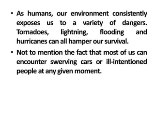 • As humans, our environment consistently
  exposes us to a variety of dangers.
  Tornadoes,     lightning,   flooding    and
  hurricanes can all hamper our survival.
• Not to mention the fact that most of us can
  encounter swerving cars or ill-intentioned
  people at any given moment.
 