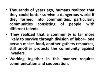 • Thousands of years ago, humans realized that
  they could better survive a dangerous world if
  they formed into communities, particularly
  communities consisting of people with
  different talents.
• They realized that a community is far more
  likely to survive through division of labor– one
  person makes food, another gathers resources,
  still another protects the community against
  invaders.
• Working together in this manner requires
  communication and cooperation.
 