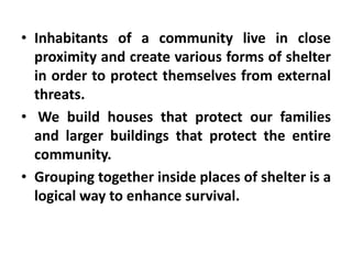 • Inhabitants of a community live in close
  proximity and create various forms of shelter
  in order to protect themselves from external
  threats.
• We build houses that protect our families
  and larger buildings that protect the entire
  community.
• Grouping together inside places of shelter is a
  logical way to enhance survival.
 