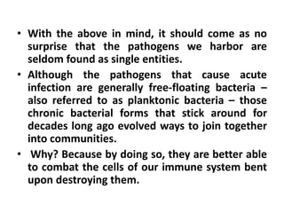 • With the above in mind, it should come as no
  surprise that the pathogens we harbor are
  seldom found as single entities.
• Although the pathogens that cause acute
  infection are generally free-floating bacteria –
  also referred to as planktonic bacteria – those
  chronic bacterial forms that stick around for
  decades long ago evolved ways to join together
  into communities.
• Why? Because by doing so, they are better able
  to combat the cells of our immune system bent
  upon destroying them.
 