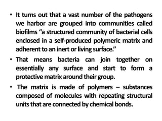 • It turns out that a vast number of the pathogens
  we harbor are grouped into communities called
  biofilms “a structured community of bacterial cells
  enclosed in a self-produced polymeric matrix and
  adherent to an inert or living surface.”
• That means bacteria can join together on
  essentially any surface and start to form a
  protective matrix around their group.
• The matrix is made of polymers – substances
  composed of molecules with repeating structural
  units that are connected by chemical bonds.
 