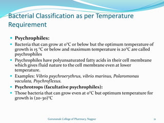  Psychrophiles:
 Bacteria that can grow at 0°C or below but the optimum temperature of
growth is 15 °C or below and maximum temperature is 20°C are called
psychrophiles
 Psychrophiles have polyunsaturated fatty acids in their cell membrane
which gives fluid nature to the cell membrane even at lower
temperature.
 Examples: Vibrio psychroerythrus, vibrio marinus, Polaromonas
vaculata, Psychroflexus.
 Psychrotrops (facultative psychrophiles):
 Those bacteria that can grow even at 0°C but optimum temperature for
growth is (20-30)°C
Bacterial Classification as per Temperature
Requirement
21
Gurunanak College of Pharmacy, Nagpur
 