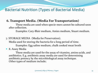6. Transport Media. (Media For Transportation)
These media are used when specie-men cannot be cultured soon
after collection.
Examples: Cary-Blair medium, Amies medium, Stuart medium.
7. STORAGE MEDIA (Media for Preservation).
Media used for storing the bacteria for a long period of time.
Examples: Egg saline medium, chalk cooked meat broth
 8. Assey Media
These media are used for the assay of vitamins, amino acids, and
antibiotics. E.g. antibiotic assay media are used for determining
antibiotic potency by the microbiological assay technique.
Other types of medium include;
Bacterial Nutrition (Types of Bacterial Media)
33
Gurunanak College of Pharmacy, Nagpur
 