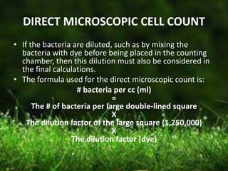 DIRECT MICROSCOPIC CELL COUNT
• If the bacteria are diluted, such as by mixing the
bacteria with dye before being placed in the counting
chamber, then this dilution must also be considered in
the final calculations.
• The formula used for the direct microscopic count is:
# bacteria per cc (ml)
=
The # of bacteria per large double-lined square
X
The dilution factor of the large square (1,250,000)
X
The dilution factor (dye)
 