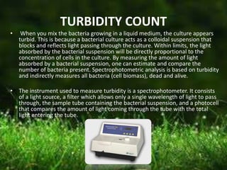 TURBIDITY COUNT
• When you mix the bacteria growing in a liquid medium, the culture appears
turbid. This is because a bacterial culture acts as a colloidal suspension that
blocks and reflects light passing through the culture. Within limits, the light
absorbed by the bacterial suspension will be directly proportional to the
concentration of cells in the culture. By measuring the amount of light
absorbed by a bacterial suspension, one can estimate and compare the
number of bacteria present. Spectrophotometric analysis is based on turbidity
and indirectly measures all bacteria (cell biomass), dead and alive.
• The instrument used to measure turbidity is a spectrophotometer. It consists
of a light source, a filter which allows only a single wavelength of light to pass
through, the sample tube containing the bacterial suspension, and a photocell
that compares the amount of light coming through the tube with the total
light entering the tube.
 