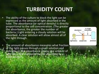 TURBIDITY COUNT
• The ability of the culture to block the light can be
expressed as the amount of light absorbed in the
tube. The absorbance (or optical density) is directly
proportional to the cell concentration. (The greater
the absorbance, the greater the number of
bacteria.) Light entering a cloudy solution will be
absorbed. A clear solution will allow almost all of
the light through.
• The amount of absorbance measures what fraction
of the light passes through a given solution and
indicates on the absorbance display the amount of
light absorbed compared to that absorbed by a
clear solution.
 