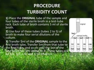 PROCEDURE
TURBIDITY COUNT
1) Place the ORIGINAL tube of the sample and
four tubes of the sterile broth in a test-tube
rack. Each tube of broth contains 5 ml of sterile
broth.
2) Use four of these tubes (tubes 2 to 5) of
broth to make four serial dilutions of the
culture.
3) Transfer 5ml of the ORIGINAL sample to the
first broth tube. Transfer 5ml from that tube to
the next tube, and so on until the last of the
four tubes has 5ml added to it. These tubes will
be 1/2, 1/4, 1/8, and 1/16 dilutions.
 