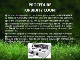 PROCEDURE
TURBIDITY COUNT
4) Set the display mode on the Spectrophotometer to ABSORBANCE
by pressing the MODE control key until the appropriate red LED is lit.
5) Set the wavelength to 520 nm by using the WAVELENGTH dial.
6) Standardize the spectrophotometer by using a BLANK. The BLANK
used to standardize the machine is sterile nutrient broth: it is called
the BLANK because it has a sample concentration equal to zero (# of
bacteria = 0).
7) Place the original bacterial specimen into the spectrophotometer.
8) Next insert the 1/2 dilution and read it. Repeat this with the 1/4,
1/8, and 1/16 dilutions. Read to the nearest thousandth (0.001) on the
absorbance digital display.
 