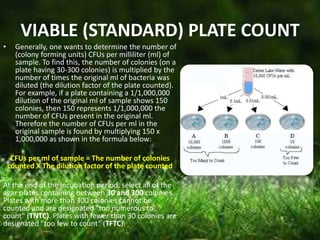 VIABLE (STANDARD) PLATE COUNT
• Generally, one wants to determine the number of
(colony forming units) CFUs per milliliter (ml) of
sample. To find this, the number of colonies (on a
plate having 30-300 colonies) is multiplied by the
number of times the original ml of bacteria was
diluted (the dilution factor of the plate counted).
For example, if a plate containing a 1/1,000,000
dilution of the original ml of sample shows 150
colonies, then 150 represents 1/1,000,000 the
number of CFUs present in the original ml.
Therefore the number of CFUs per ml in the
original sample is found by multiplying 150 x
1,000,000 as shown in the formula below:
CFUs per ml of sample = The number of colonies
counted X The dilution factor of the plate counted
At the end of the incubation period, select all of the
agar plates containing between 30 and 300 colonies.
Plates with more than 300 colonies cannot be
counted and are designated "too numerous to
count" (TNTC). Plates with fewer than 30 colonies are
designated "too few to count" (TFTC).
 