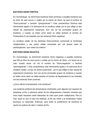 BACTERIA GRAM POSITIVA
En microbiología, se denominan bacterias Gram positivas a aquellas bacterias que
se tiñen de azul oscuro o violeta por la tinción de Gram: de aquí el nombre de
"Gram-positivas" o también "grampositivas".1 Esta característica Química está
íntimamente ligada a la estructura de la envoltura celular por lo que refleja un tipo
natural de organización bacteriana. Son uno de los principales grupos de
bacterias, y cuando se tratan como taxón se utiliza también el nombre de
Posibacteria.2 Las restantes son las bacterias Gram negativas.
La envoltura celular de las bacterias Gram-positivas comprende la membrana
citoplasmática y una pared celular compuesta por una gruesa capa de
peptidoglucano, que rodea a la anterior.
BACTERIA GRAM NEGATIVA
En microbiología, se denominan bacterias Gram negativas a aquellas bacterias
que NO se tiñen de azul oscuro o violeta por la tinción de Gram, y lo hacen de un
color rosado tenue: de ahí el nombre de "Gram-negativas" o también
"gramnegativas".1 Esta característica está íntimamente ligada a la estructura de la
envoltura celular ( el tipo de pared bacteriana) , por lo que refleja un tipo natural de
organización bacteriana. Son uno de los principales grupos de bacterias y cuando
se tratan como taxón se utiliza también el nombre de Negibacteria.2 Las restantes
son las bacterias Gram positivas.
¿Cómo afecta la temperatura a las bacterias?
Las bacterias prefieren las temperaturas moderadas, pero algunas son capaces de
adaptarse al frío y sobrevivir dentro de los refrigeradores y freezers, mientras que
otras hasta necesitan cierta intensidad de calor para poder multiplicarse. Pero lo
más usual es que el calor las destruya, el frío las inhiba y la temperatura media
favorezca su desarrollo. Entonces, para evitar la proliferación de bacterias la
opción es cadena de calor o cadena de frío.
 